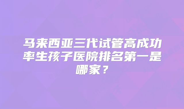 马来西亚三代试管高成功率生孩子医院排名第一是哪家？
