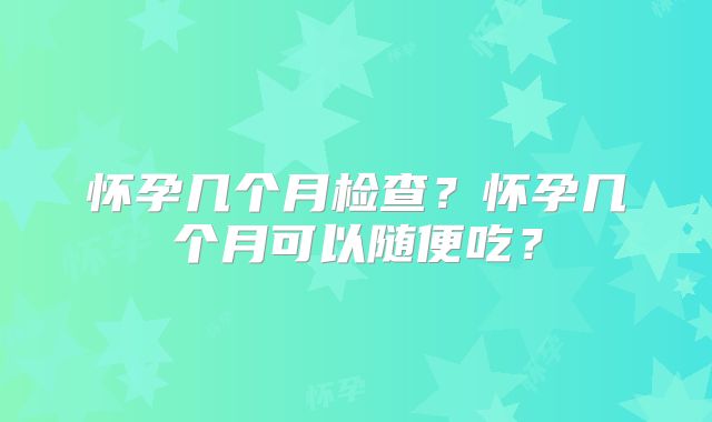 怀孕几个月检查？怀孕几个月可以随便吃？