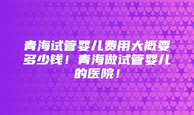 青海试管婴儿费用大概要多少钱!青海做试管婴儿的医院!