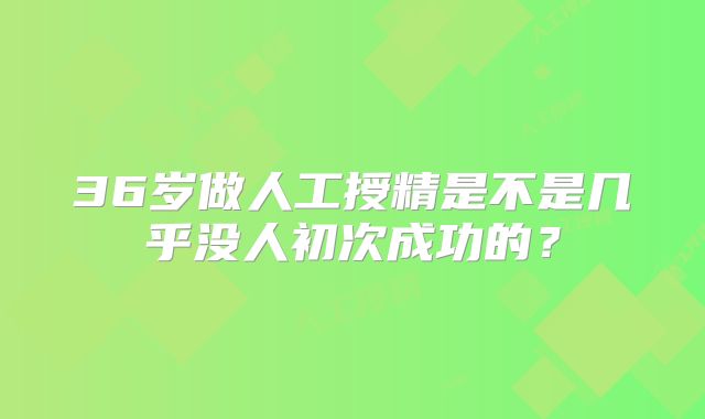36岁做人工授精是不是几乎没人初次成功的?