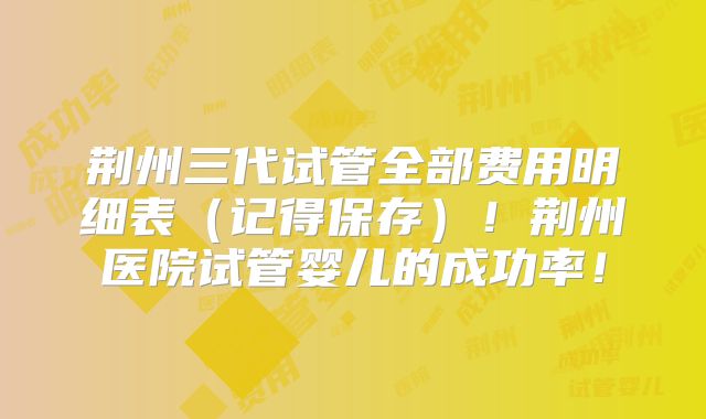 荆州三代试管全部费用明细表（记得保存）！荆州医院试管婴儿的成功率！