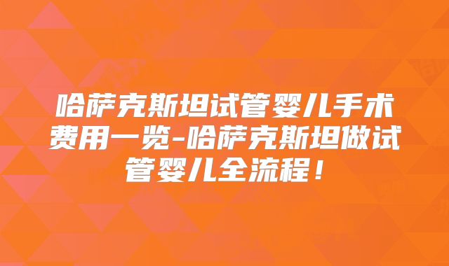 哈萨克斯坦试管婴儿手术费用一览-哈萨克斯坦做试管婴儿全流程！