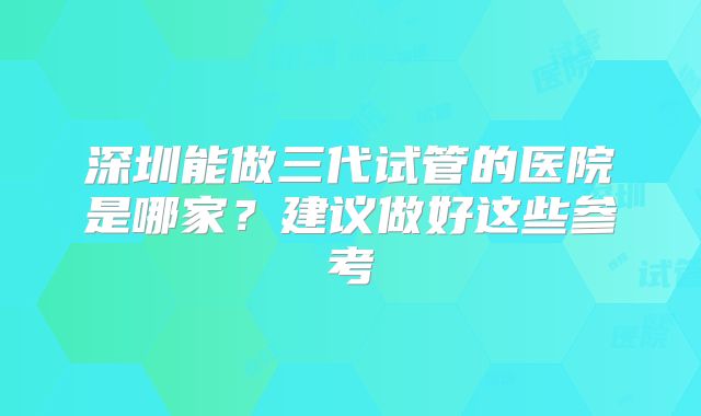 深圳能做三代试管的医院是哪家?建议做好这些参考