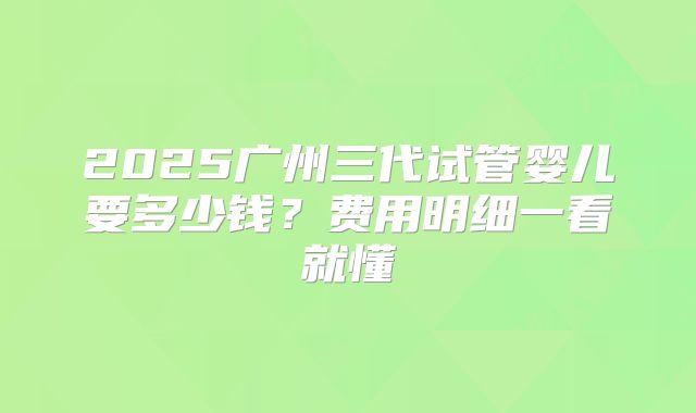 2025广州三代试管婴儿要多少钱？费用明细一看就懂