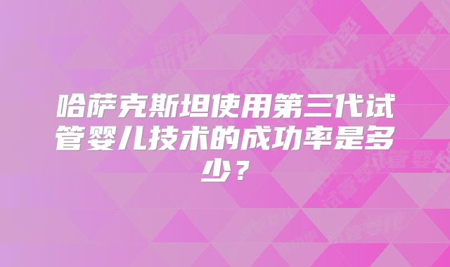 哈萨克斯坦使用第三代试管婴儿技术的成功率是多少？