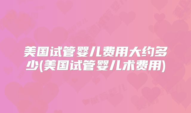 美国试管婴儿费用大约多少(美国试管婴儿术费用)