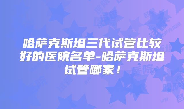哈萨克斯坦三代试管比较好的医院名单-哈萨克斯坦试管哪家！