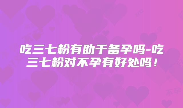 吃三七粉有助于备孕吗-吃三七粉对不孕有好处吗！