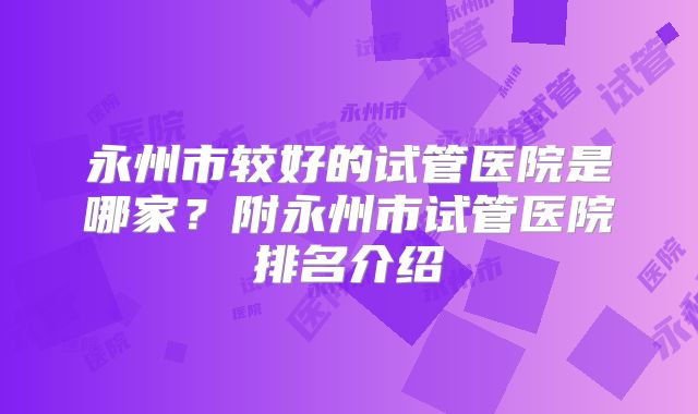 永州市较好的试管医院是哪家？附永州市试管医院排名介绍