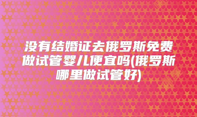 没有结婚证去俄罗斯免费做试管婴儿便宜吗(俄罗斯哪里做试管好)
