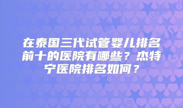 在泰国三代试管婴儿排名前十的医院有哪些？杰特宁医院排名如何？