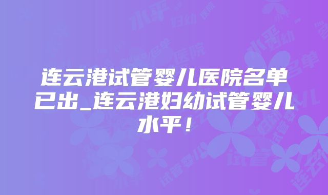 连云港试管婴儿医院名单已出_连云港妇幼试管婴儿水平！