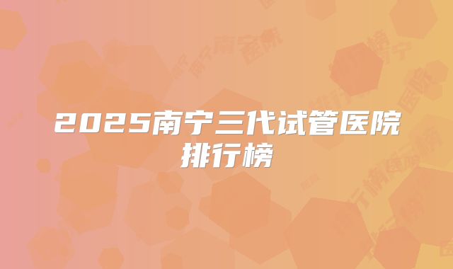 2025南宁三代试管医院排行榜
