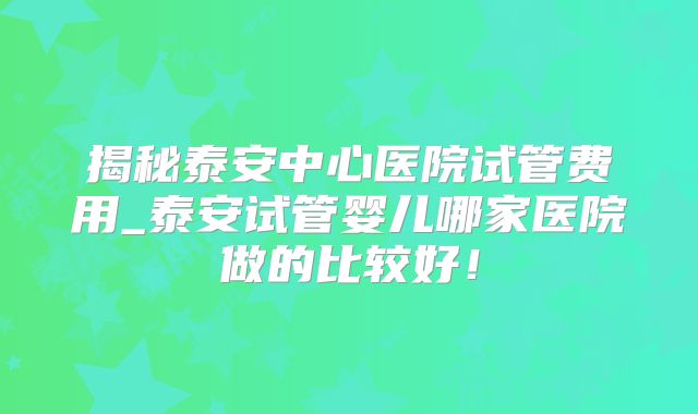 揭秘泰安中心医院试管费用_泰安试管婴儿哪家医院做的比较好!