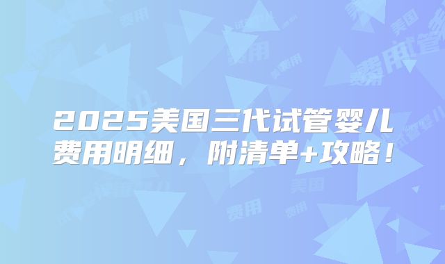 2025美国三代试管婴儿费用明细，附清单+攻略！