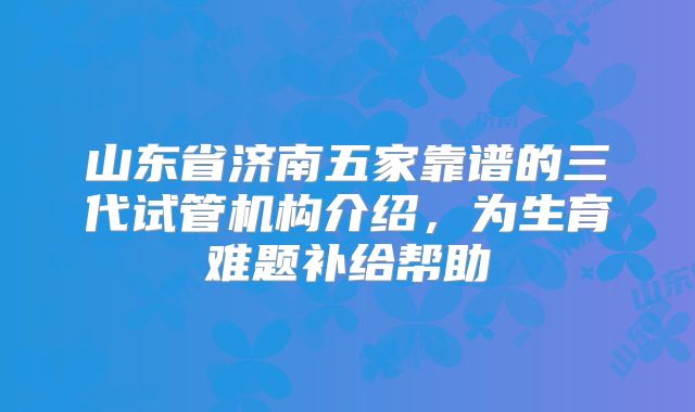 山东省济南五家靠谱的三代试管机构介绍，为生育难题补给帮助