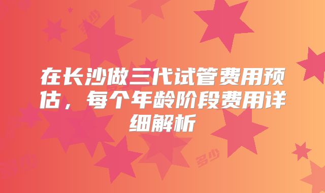 在长沙做三代试管费用预估，每个年龄阶段费用详细解析