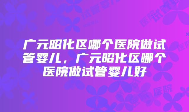 广元昭化区哪个医院做试管婴儿，广元昭化区哪个医院做试管婴儿好