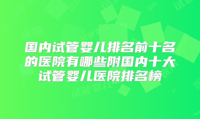 国内试管婴儿排名前十名的医院有哪些附国内十大试管婴儿医院排名榜