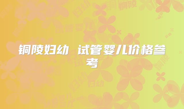 铜陵妇幼 试管婴儿价格参考