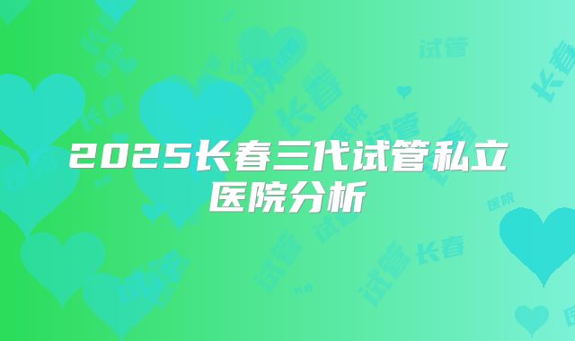 2025长春三代试管私立医院分析