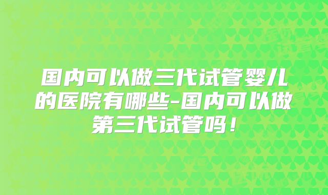 国内可以做三代试管婴儿的医院有哪些-国内可以做第三代试管吗！