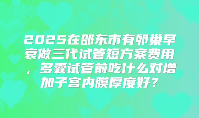 2025在邵东市有卵巢早衰做三代试管短方案费用,多囊试管前吃什么对增加子宫内膜厚度好?