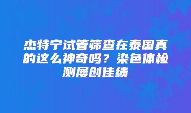 杰特宁试管筛查在泰国真的这么神奇吗？染色体检测屡创佳绩