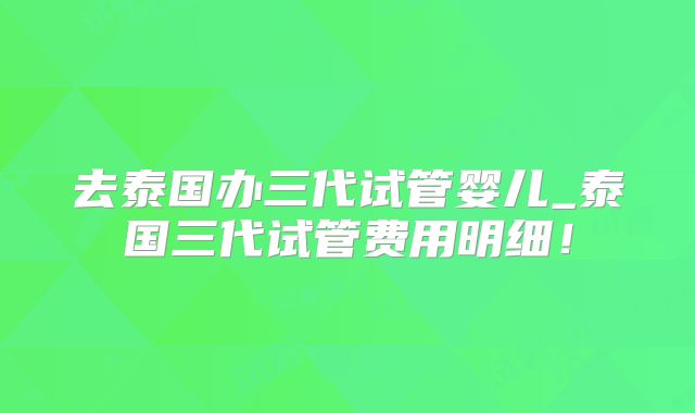 去泰国办三代试管婴儿_泰国三代试管费用明细!