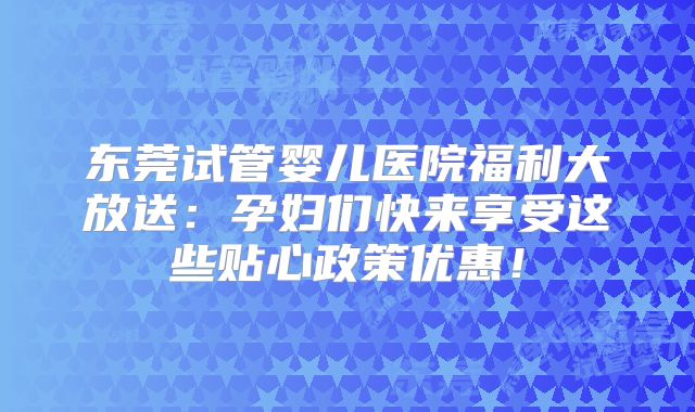 东莞试管婴儿医院福利大放送：孕妇们快来享受这些贴心政策优惠！