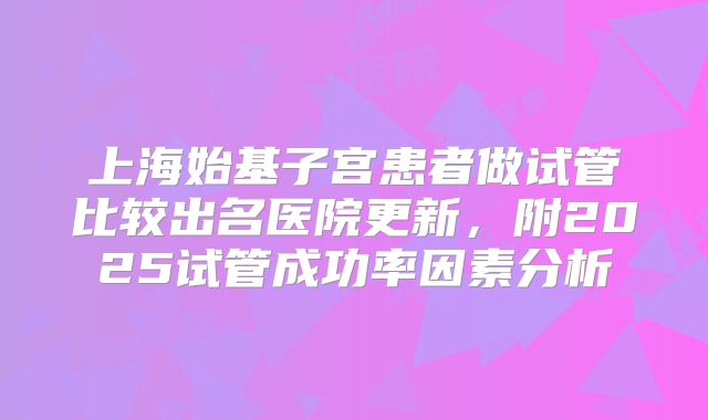 上海始基子宫患者做试管比较出名医院更新，附2025试管成功率因素分析