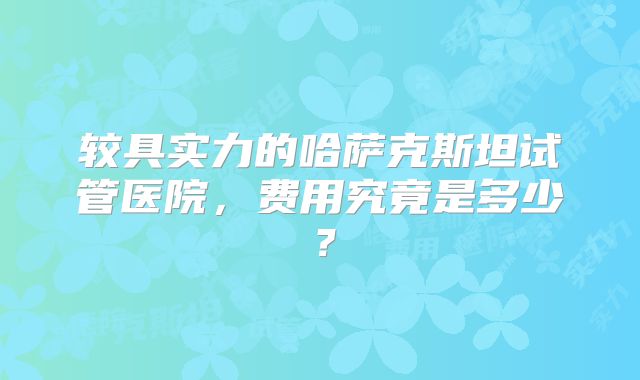 较具实力的哈萨克斯坦试管医院，费用究竟是多少？