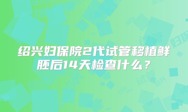 绍兴妇保院2代试管移植鲜胚后14天检查什么？