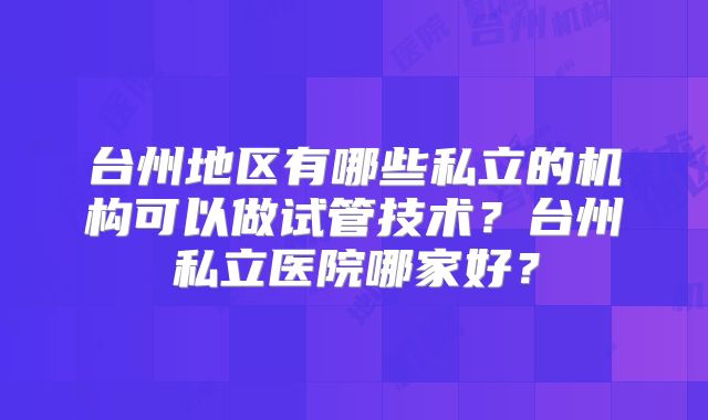 台州地区有哪些私立的机构可以做试管技术？台州私立医院哪家好？