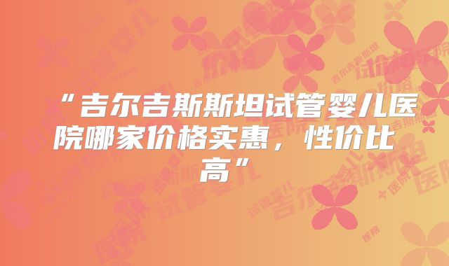 “吉尔吉斯斯坦试管婴儿医院哪家价格实惠，性价比高”
