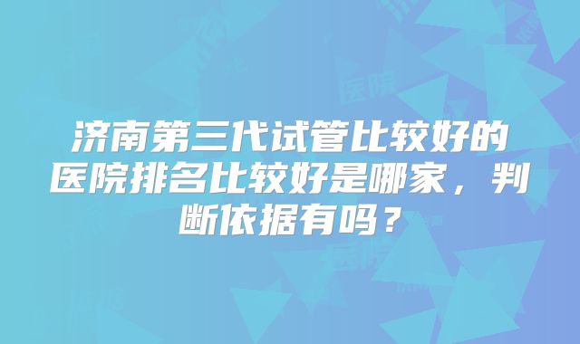 济南第三代试管比较好的医院排名比较好是哪家，判断依据有吗？