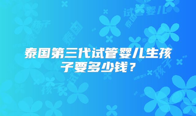 泰国第三代试管婴儿生孩子要多少钱？