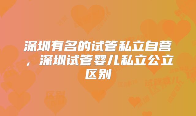 深圳有名的试管私立自营，深圳试管婴儿私立公立区别