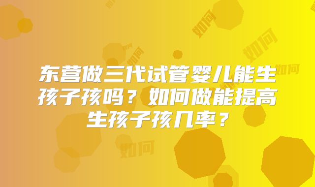 东营做三代试管婴儿能生孩子孩吗？如何做能提高生孩子孩几率？