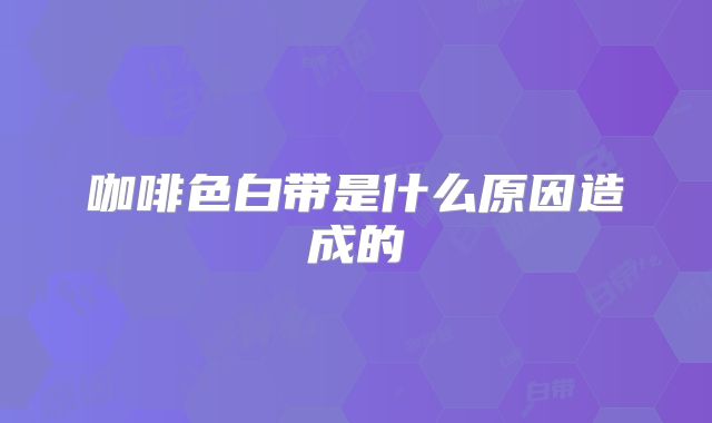 咖啡色白带是什么原因造成的
