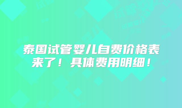 泰国试管婴儿自费价格表来了!具体费用明细!