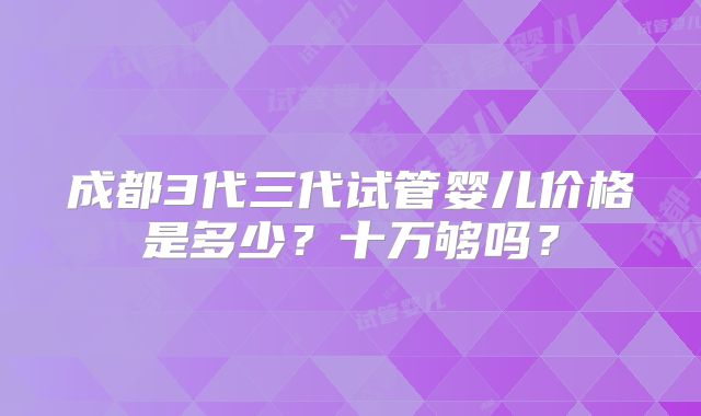 成都3代三代试管婴儿价格是多少?十万够吗?