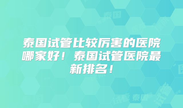 泰国试管比较厉害的医院哪家好！泰国试管医院最新排名！