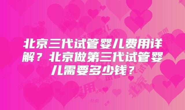 北京三代试管婴儿费用详解?北京做第三代试管婴儿需要多少钱?