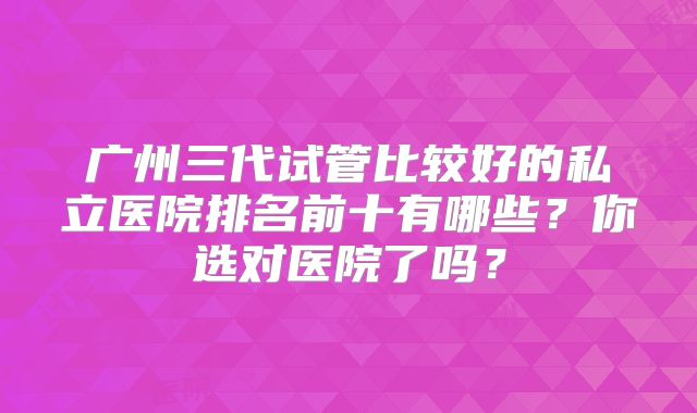 广州三代试管比较好的私立医院排名前十有哪些？你选对医院了吗？