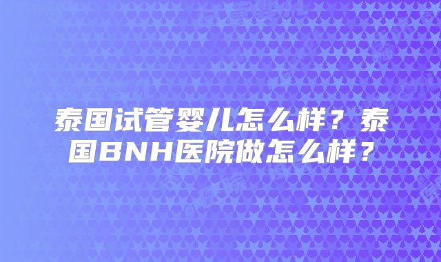 泰国试管婴儿怎么样？泰国BNH医院做怎么样？