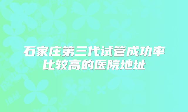 石家庄第三代试管成功率比较高的医院地址