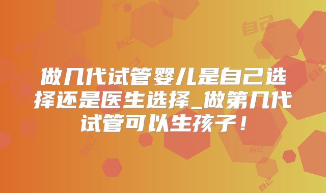 做几代试管婴儿是自己选择还是医生选择_做第几代试管可以生孩子！