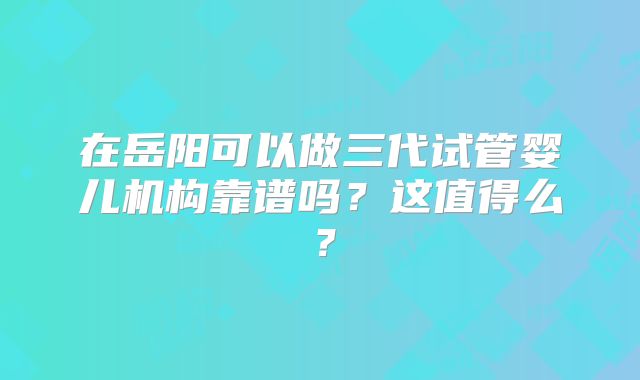 在岳阳可以做三代试管婴儿机构靠谱吗？这值得么？