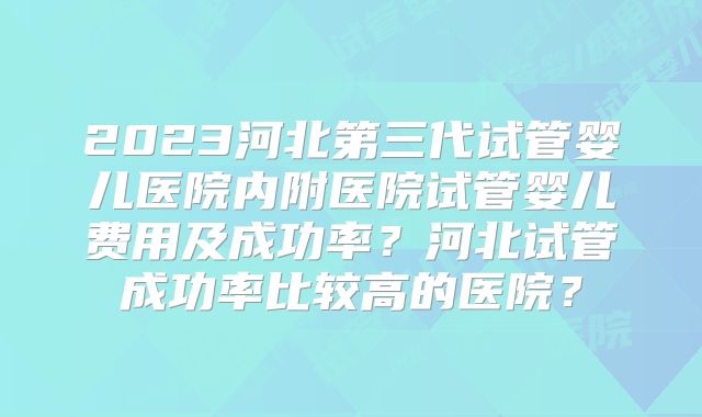 2023河北第三代试管婴儿医院内附医院试管婴儿费用及成功率？河北试管成功率比较高的医院？